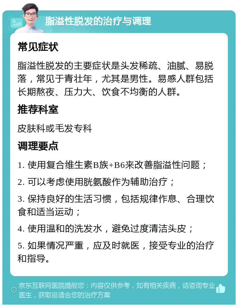 脂溢性脱发的治疗与调理 常见症状 脂溢性脱发的主要症状是头发稀疏、油腻、易脱落，常见于青壮年，尤其是男性。易感人群包括长期熬夜、压力大、饮食不均衡的人群。 推荐科室 皮肤科或毛发专科 调理要点 1. 使用复合维生素B族+B6来改善脂溢性问题； 2. 可以考虑使用胱氨酸作为辅助治疗； 3. 保持良好的生活习惯，包括规律作息、合理饮食和适当运动； 4. 使用温和的洗发水，避免过度清洁头皮； 5. 如果情况严重，应及时就医，接受专业的治疗和指导。