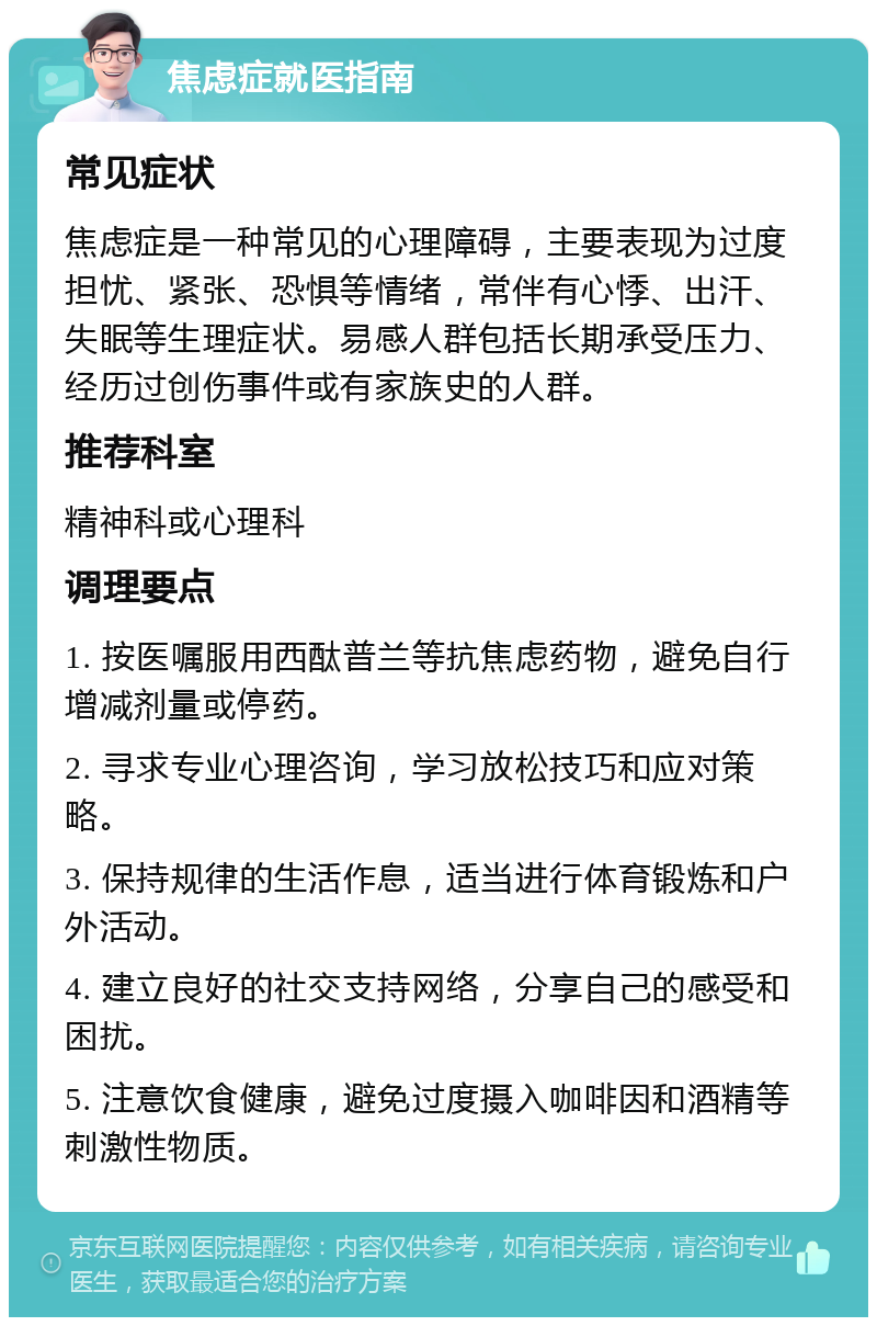 焦虑症就医指南 常见症状 焦虑症是一种常见的心理障碍，主要表现为过度担忧、紧张、恐惧等情绪，常伴有心悸、出汗、失眠等生理症状。易感人群包括长期承受压力、经历过创伤事件或有家族史的人群。 推荐科室 精神科或心理科 调理要点 1. 按医嘱服用西酞普兰等抗焦虑药物，避免自行增减剂量或停药。 2. 寻求专业心理咨询，学习放松技巧和应对策略。 3. 保持规律的生活作息，适当进行体育锻炼和户外活动。 4. 建立良好的社交支持网络，分享自己的感受和困扰。 5. 注意饮食健康，避免过度摄入咖啡因和酒精等刺激性物质。