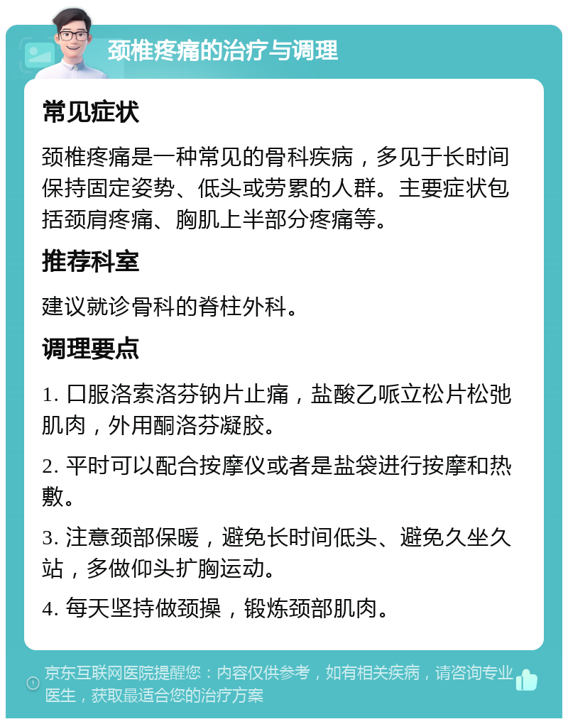 颈椎疼痛的治疗与调理 常见症状 颈椎疼痛是一种常见的骨科疾病，多见于长时间保持固定姿势、低头或劳累的人群。主要症状包括颈肩疼痛、胸肌上半部分疼痛等。 推荐科室 建议就诊骨科的脊柱外科。 调理要点 1. 口服洛索洛芬钠片止痛，盐酸乙哌立松片松弛肌肉，外用酮洛芬凝胶。 2. 平时可以配合按摩仪或者是盐袋进行按摩和热敷。 3. 注意颈部保暖，避免长时间低头、避免久坐久站，多做仰头扩胸运动。 4. 每天坚持做颈操，锻炼颈部肌肉。