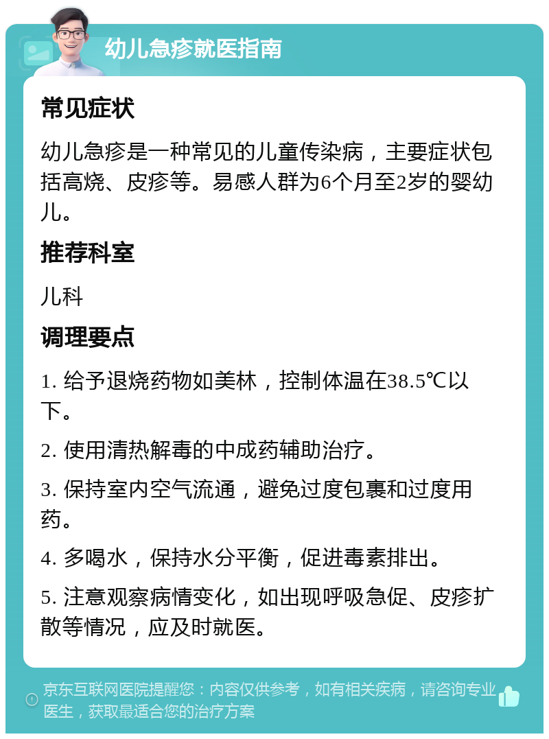 幼儿急疹就医指南 常见症状 幼儿急疹是一种常见的儿童传染病，主要症状包括高烧、皮疹等。易感人群为6个月至2岁的婴幼儿。 推荐科室 儿科 调理要点 1. 给予退烧药物如美林，控制体温在38.5℃以下。 2. 使用清热解毒的中成药辅助治疗。 3. 保持室内空气流通，避免过度包裹和过度用药。 4. 多喝水，保持水分平衡，促进毒素排出。 5. 注意观察病情变化，如出现呼吸急促、皮疹扩散等情况，应及时就医。