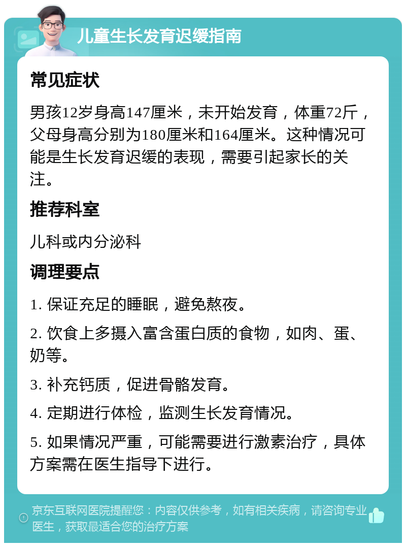 儿童生长发育迟缓指南 常见症状 男孩12岁身高147厘米，未开始发育，体重72斤，父母身高分别为180厘米和164厘米。这种情况可能是生长发育迟缓的表现，需要引起家长的关注。 推荐科室 儿科或内分泌科 调理要点 1. 保证充足的睡眠，避免熬夜。 2. 饮食上多摄入富含蛋白质的食物，如肉、蛋、奶等。 3. 补充钙质，促进骨骼发育。 4. 定期进行体检，监测生长发育情况。 5. 如果情况严重，可能需要进行激素治疗，具体方案需在医生指导下进行。