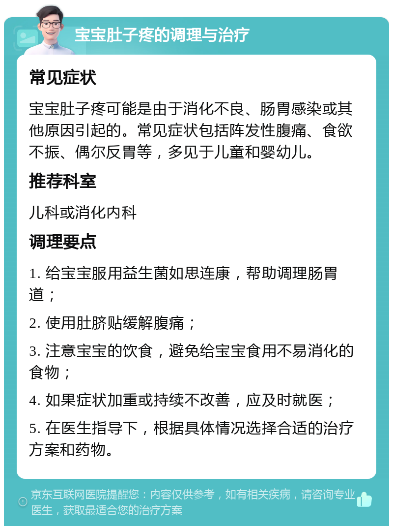 宝宝肚子疼的调理与治疗 常见症状 宝宝肚子疼可能是由于消化不良、肠胃感染或其他原因引起的。常见症状包括阵发性腹痛、食欲不振、偶尔反胃等，多见于儿童和婴幼儿。 推荐科室 儿科或消化内科 调理要点 1. 给宝宝服用益生菌如思连康，帮助调理肠胃道； 2. 使用肚脐贴缓解腹痛； 3. 注意宝宝的饮食，避免给宝宝食用不易消化的食物； 4. 如果症状加重或持续不改善，应及时就医； 5. 在医生指导下，根据具体情况选择合适的治疗方案和药物。