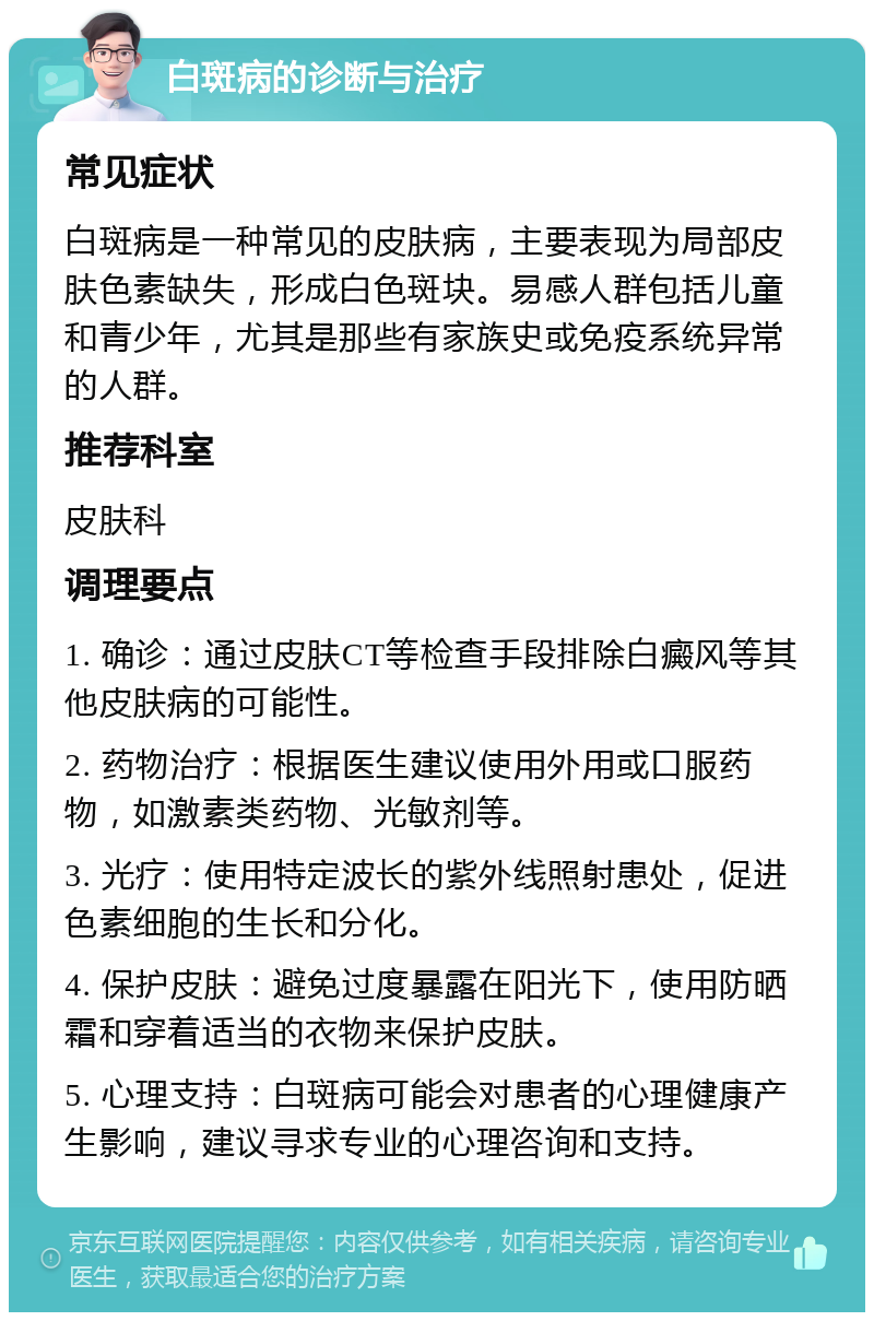 白斑病的诊断与治疗 常见症状 白斑病是一种常见的皮肤病，主要表现为局部皮肤色素缺失，形成白色斑块。易感人群包括儿童和青少年，尤其是那些有家族史或免疫系统异常的人群。 推荐科室 皮肤科 调理要点 1. 确诊：通过皮肤CT等检查手段排除白癜风等其他皮肤病的可能性。 2. 药物治疗：根据医生建议使用外用或口服药物，如激素类药物、光敏剂等。 3. 光疗：使用特定波长的紫外线照射患处，促进色素细胞的生长和分化。 4. 保护皮肤：避免过度暴露在阳光下，使用防晒霜和穿着适当的衣物来保护皮肤。 5. 心理支持：白斑病可能会对患者的心理健康产生影响，建议寻求专业的心理咨询和支持。