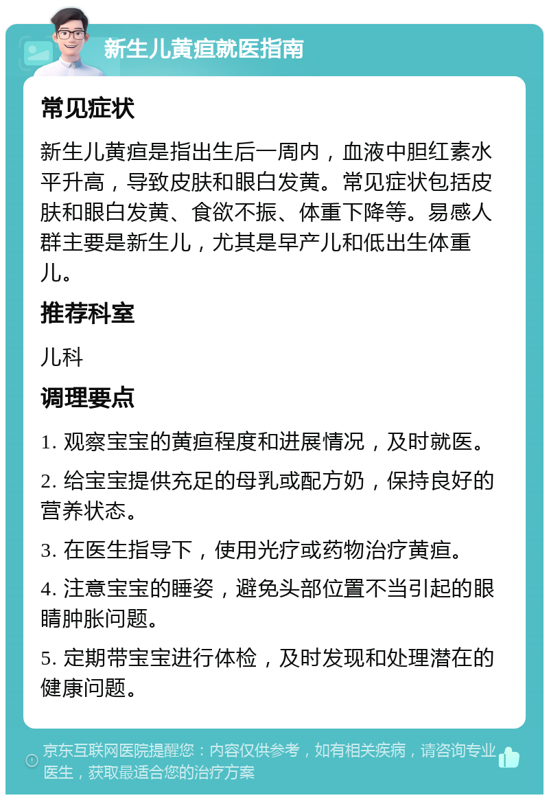 新生儿黄疸就医指南 常见症状 新生儿黄疸是指出生后一周内，血液中胆红素水平升高，导致皮肤和眼白发黄。常见症状包括皮肤和眼白发黄、食欲不振、体重下降等。易感人群主要是新生儿，尤其是早产儿和低出生体重儿。 推荐科室 儿科 调理要点 1. 观察宝宝的黄疸程度和进展情况，及时就医。 2. 给宝宝提供充足的母乳或配方奶，保持良好的营养状态。 3. 在医生指导下，使用光疗或药物治疗黄疸。 4. 注意宝宝的睡姿，避免头部位置不当引起的眼睛肿胀问题。 5. 定期带宝宝进行体检，及时发现和处理潜在的健康问题。