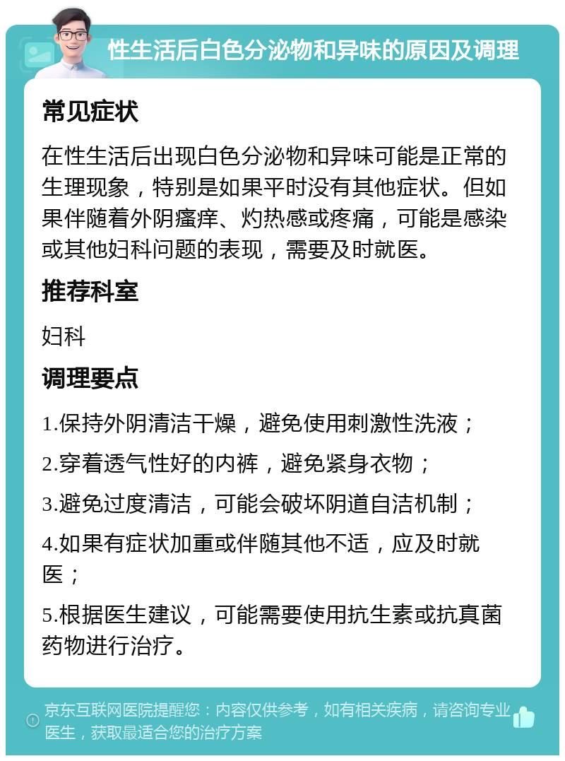 性生活后白色分泌物和异味的原因及调理 常见症状 在性生活后出现白色分泌物和异味可能是正常的生理现象，特别是如果平时没有其他症状。但如果伴随着外阴瘙痒、灼热感或疼痛，可能是感染或其他妇科问题的表现，需要及时就医。 推荐科室 妇科 调理要点 1.保持外阴清洁干燥，避免使用刺激性洗液； 2.穿着透气性好的内裤，避免紧身衣物； 3.避免过度清洁，可能会破坏阴道自洁机制； 4.如果有症状加重或伴随其他不适，应及时就医； 5.根据医生建议，可能需要使用抗生素或抗真菌药物进行治疗。