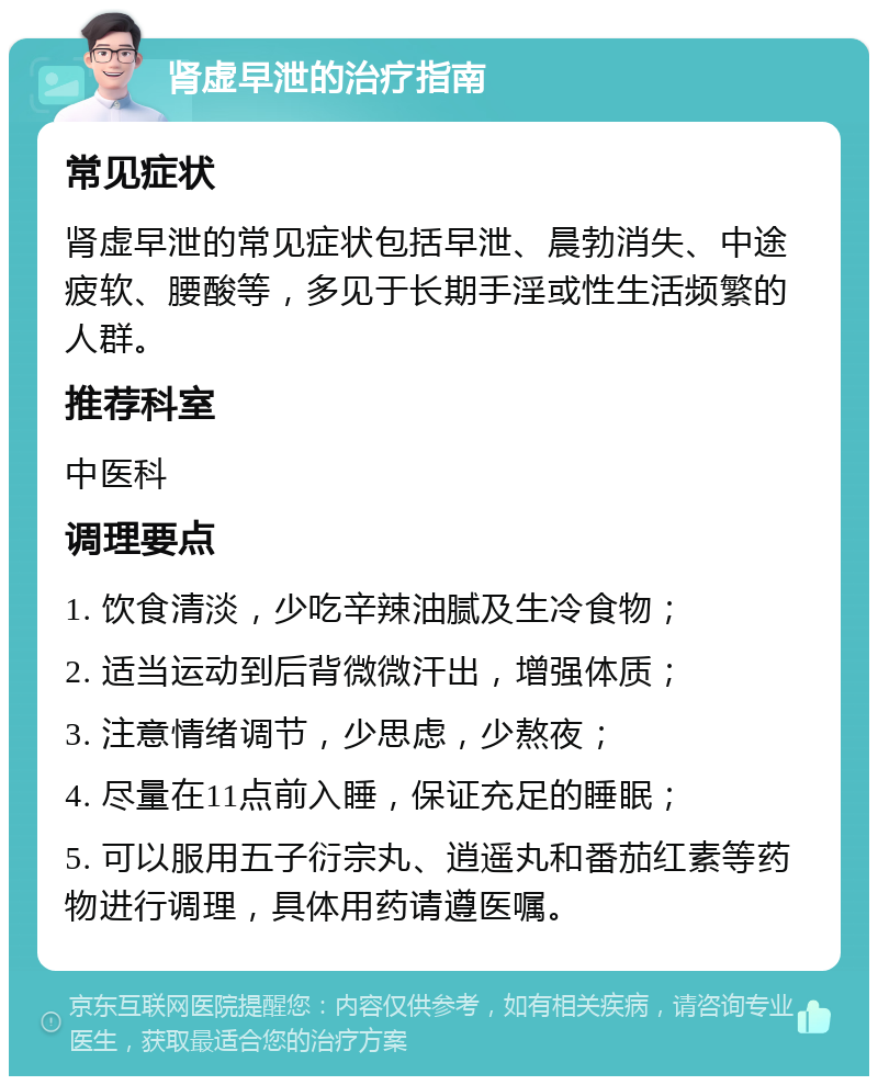 肾虚早泄的治疗指南 常见症状 肾虚早泄的常见症状包括早泄、晨勃消失、中途疲软、腰酸等，多见于长期手淫或性生活频繁的人群。 推荐科室 中医科 调理要点 1. 饮食清淡，少吃辛辣油腻及生冷食物； 2. 适当运动到后背微微汗出，增强体质； 3. 注意情绪调节，少思虑，少熬夜； 4. 尽量在11点前入睡，保证充足的睡眠； 5. 可以服用五子衍宗丸、逍遥丸和番茄红素等药物进行调理，具体用药请遵医嘱。