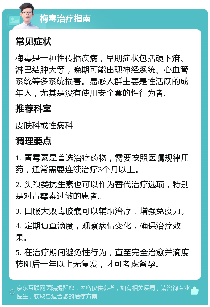 梅毒治疗指南 常见症状 梅毒是一种性传播疾病，早期症状包括硬下疳、淋巴结肿大等，晚期可能出现神经系统、心血管系统等多系统损害。易感人群主要是性活跃的成年人，尤其是没有使用安全套的性行为者。 推荐科室 皮肤科或性病科 调理要点 1. 青霉素是首选治疗药物，需要按照医嘱规律用药，通常需要连续治疗3个月以上。 2. 头孢类抗生素也可以作为替代治疗选项，特别是对青霉素过敏的患者。 3. 口服大败毒胶囊可以辅助治疗，增强免疫力。 4. 定期复查滴度，观察病情变化，确保治疗效果。 5. 在治疗期间避免性行为，直至完全治愈并滴度转阴后一年以上无复发，才可考虑备孕。