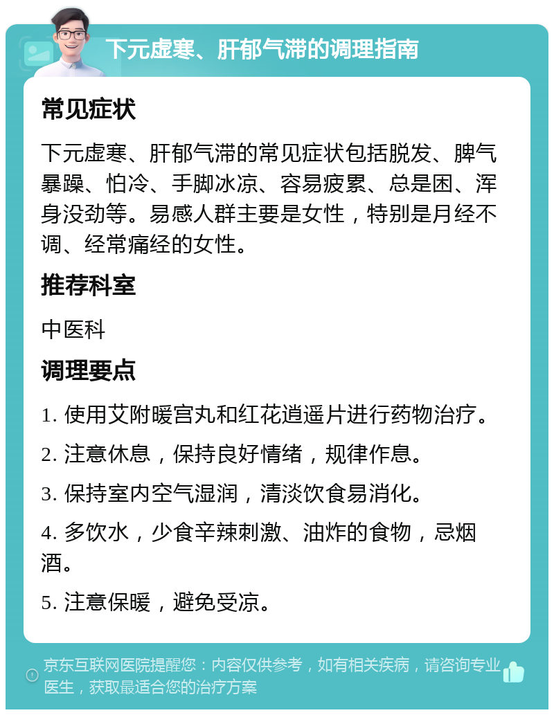 下元虚寒、肝郁气滞的调理指南 常见症状 下元虚寒、肝郁气滞的常见症状包括脱发、脾气暴躁、怕冷、手脚冰凉、容易疲累、总是困、浑身没劲等。易感人群主要是女性，特别是月经不调、经常痛经的女性。 推荐科室 中医科 调理要点 1. 使用艾附暖宫丸和红花逍遥片进行药物治疗。 2. 注意休息，保持良好情绪，规律作息。 3. 保持室内空气湿润，清淡饮食易消化。 4. 多饮水，少食辛辣刺激、油炸的食物，忌烟酒。 5. 注意保暖，避免受凉。