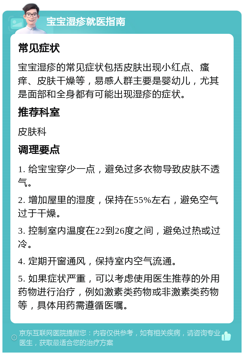 宝宝湿疹就医指南 常见症状 宝宝湿疹的常见症状包括皮肤出现小红点、瘙痒、皮肤干燥等，易感人群主要是婴幼儿，尤其是面部和全身都有可能出现湿疹的症状。 推荐科室 皮肤科 调理要点 1. 给宝宝穿少一点，避免过多衣物导致皮肤不透气。 2. 增加屋里的湿度，保持在55%左右，避免空气过于干燥。 3. 控制室内温度在22到26度之间，避免过热或过冷。 4. 定期开窗通风，保持室内空气流通。 5. 如果症状严重，可以考虑使用医生推荐的外用药物进行治疗，例如激素类药物或非激素类药物等，具体用药需遵循医嘱。