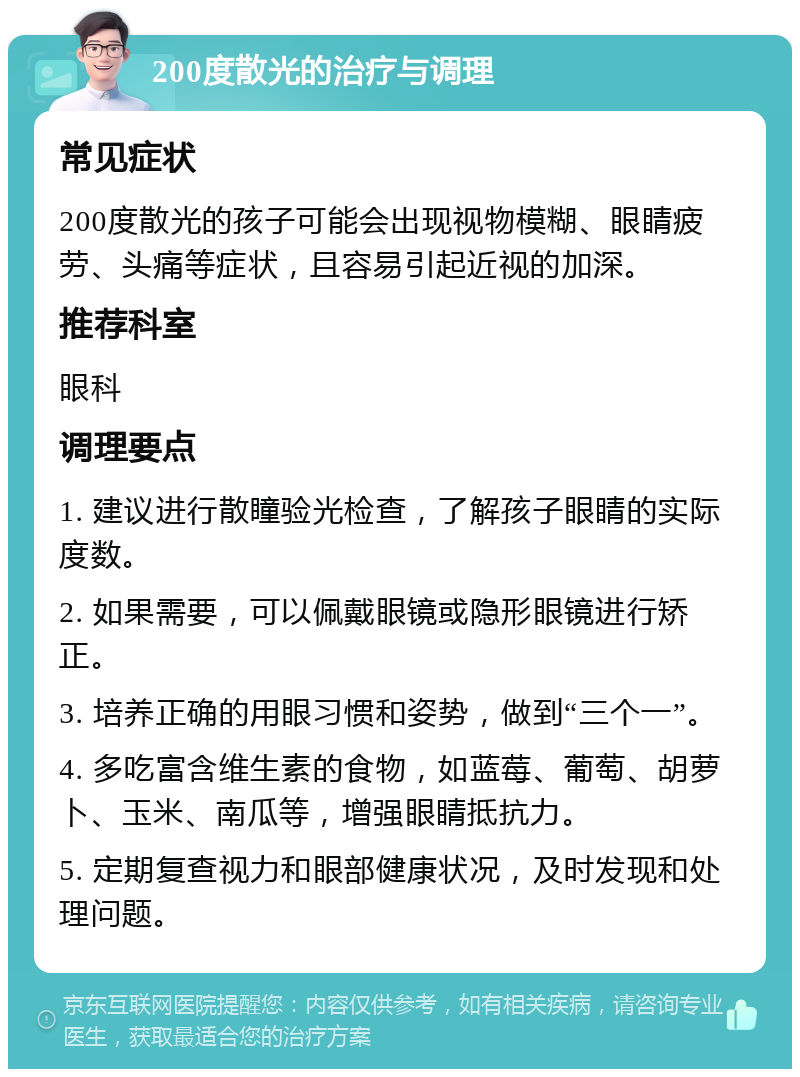 200度散光的治疗与调理 常见症状 200度散光的孩子可能会出现视物模糊、眼睛疲劳、头痛等症状，且容易引起近视的加深。 推荐科室 眼科 调理要点 1. 建议进行散瞳验光检查，了解孩子眼睛的实际度数。 2. 如果需要，可以佩戴眼镜或隐形眼镜进行矫正。 3. 培养正确的用眼习惯和姿势，做到“三个一”。 4. 多吃富含维生素的食物，如蓝莓、葡萄、胡萝卜、玉米、南瓜等，增强眼睛抵抗力。 5. 定期复查视力和眼部健康状况，及时发现和处理问题。