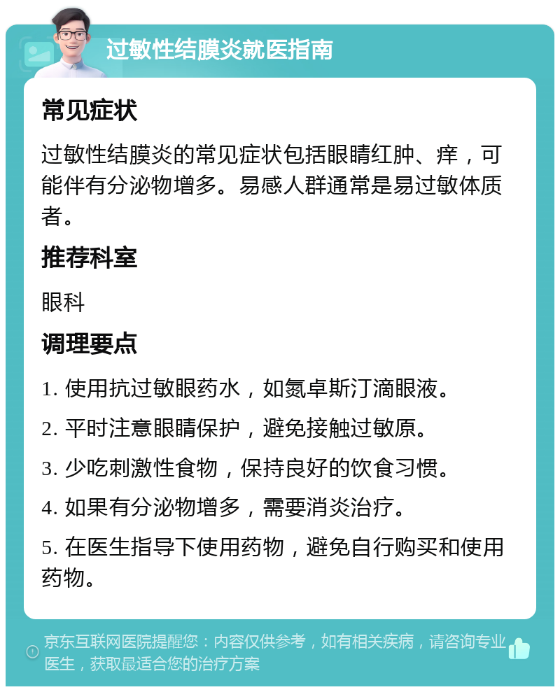 过敏性结膜炎就医指南 常见症状 过敏性结膜炎的常见症状包括眼睛红肿、痒，可能伴有分泌物增多。易感人群通常是易过敏体质者。 推荐科室 眼科 调理要点 1. 使用抗过敏眼药水，如氮卓斯汀滴眼液。 2. 平时注意眼睛保护，避免接触过敏原。 3. 少吃刺激性食物，保持良好的饮食习惯。 4. 如果有分泌物增多，需要消炎治疗。 5. 在医生指导下使用药物，避免自行购买和使用药物。