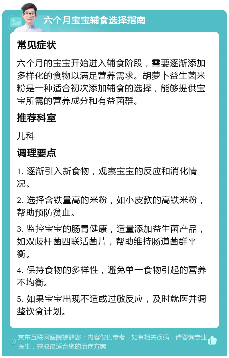 六个月宝宝辅食选择指南 常见症状 六个月的宝宝开始进入辅食阶段，需要逐渐添加多样化的食物以满足营养需求。胡萝卜益生菌米粉是一种适合初次添加辅食的选择，能够提供宝宝所需的营养成分和有益菌群。 推荐科室 儿科 调理要点 1. 逐渐引入新食物，观察宝宝的反应和消化情况。 2. 选择含铁量高的米粉，如小皮款的高铁米粉，帮助预防贫血。 3. 监控宝宝的肠胃健康，适量添加益生菌产品，如双歧杆菌四联活菌片，帮助维持肠道菌群平衡。 4. 保持食物的多样性，避免单一食物引起的营养不均衡。 5. 如果宝宝出现不适或过敏反应，及时就医并调整饮食计划。