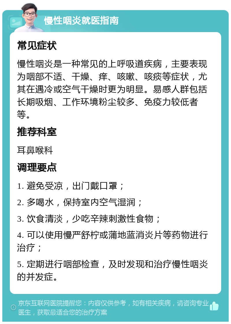 慢性咽炎就医指南 常见症状 慢性咽炎是一种常见的上呼吸道疾病，主要表现为咽部不适、干燥、痒、咳嗽、咳痰等症状，尤其在遇冷或空气干燥时更为明显。易感人群包括长期吸烟、工作环境粉尘较多、免疫力较低者等。 推荐科室 耳鼻喉科 调理要点 1. 避免受凉，出门戴口罩； 2. 多喝水，保持室内空气湿润； 3. 饮食清淡，少吃辛辣刺激性食物； 4. 可以使用慢严舒柠或蒲地蓝消炎片等药物进行治疗； 5. 定期进行咽部检查，及时发现和治疗慢性咽炎的并发症。