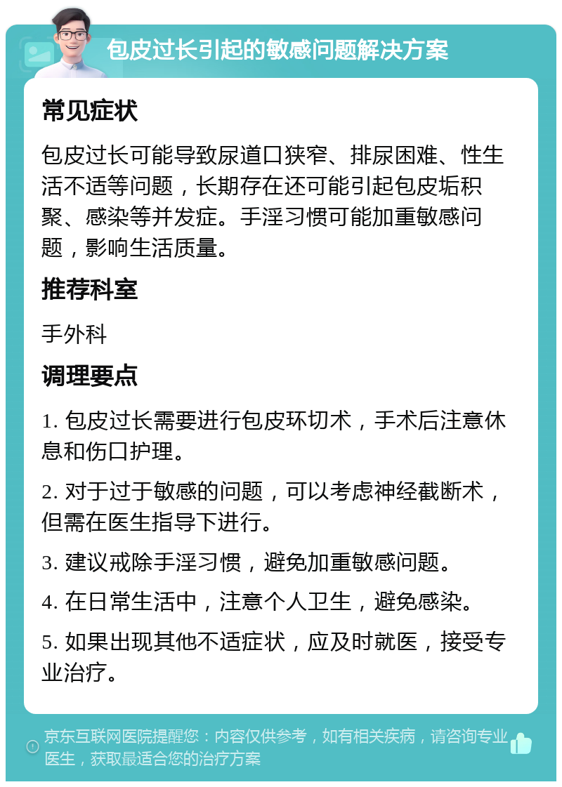 包皮过长引起的敏感问题解决方案 常见症状 包皮过长可能导致尿道口狭窄、排尿困难、性生活不适等问题，长期存在还可能引起包皮垢积聚、感染等并发症。手淫习惯可能加重敏感问题，影响生活质量。 推荐科室 手外科 调理要点 1. 包皮过长需要进行包皮环切术，手术后注意休息和伤口护理。 2. 对于过于敏感的问题，可以考虑神经截断术，但需在医生指导下进行。 3. 建议戒除手淫习惯，避免加重敏感问题。 4. 在日常生活中，注意个人卫生，避免感染。 5. 如果出现其他不适症状，应及时就医，接受专业治疗。