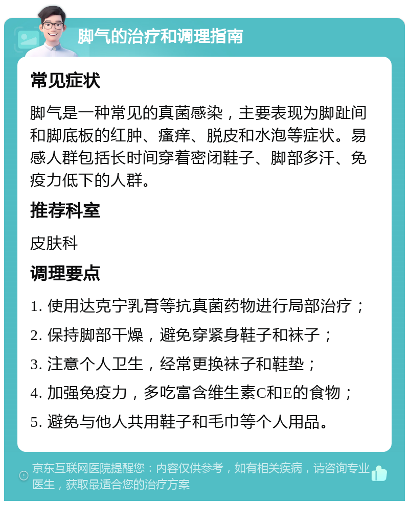 脚气的治疗和调理指南 常见症状 脚气是一种常见的真菌感染，主要表现为脚趾间和脚底板的红肿、瘙痒、脱皮和水泡等症状。易感人群包括长时间穿着密闭鞋子、脚部多汗、免疫力低下的人群。 推荐科室 皮肤科 调理要点 1. 使用达克宁乳膏等抗真菌药物进行局部治疗； 2. 保持脚部干燥，避免穿紧身鞋子和袜子； 3. 注意个人卫生，经常更换袜子和鞋垫； 4. 加强免疫力，多吃富含维生素C和E的食物； 5. 避免与他人共用鞋子和毛巾等个人用品。