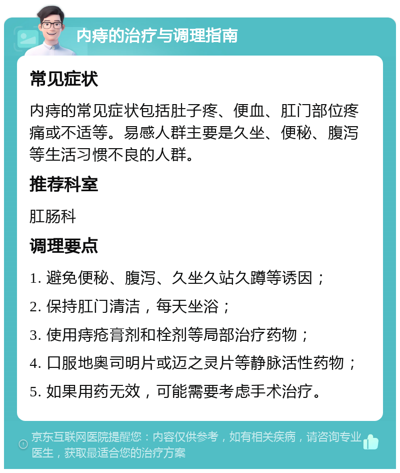 内痔的治疗与调理指南 常见症状 内痔的常见症状包括肚子疼、便血、肛门部位疼痛或不适等。易感人群主要是久坐、便秘、腹泻等生活习惯不良的人群。 推荐科室 肛肠科 调理要点 1. 避免便秘、腹泻、久坐久站久蹲等诱因； 2. 保持肛门清洁，每天坐浴； 3. 使用痔疮膏剂和栓剂等局部治疗药物； 4. 口服地奥司明片或迈之灵片等静脉活性药物； 5. 如果用药无效，可能需要考虑手术治疗。