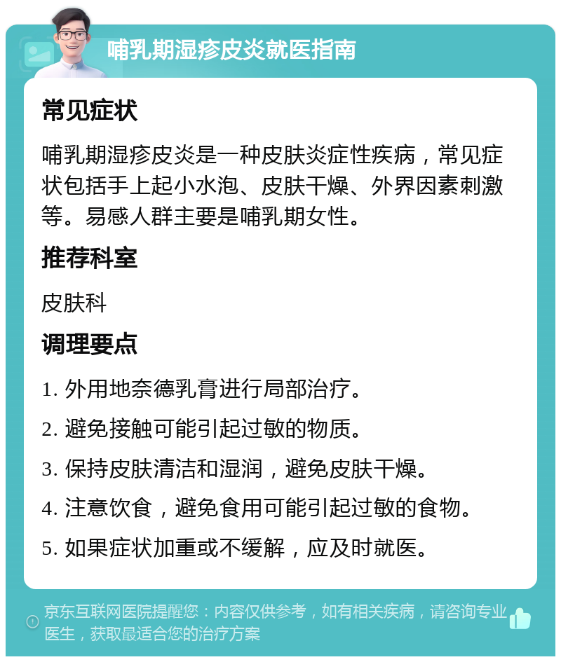 哺乳期湿疹皮炎就医指南 常见症状 哺乳期湿疹皮炎是一种皮肤炎症性疾病，常见症状包括手上起小水泡、皮肤干燥、外界因素刺激等。易感人群主要是哺乳期女性。 推荐科室 皮肤科 调理要点 1. 外用地奈德乳膏进行局部治疗。 2. 避免接触可能引起过敏的物质。 3. 保持皮肤清洁和湿润，避免皮肤干燥。 4. 注意饮食，避免食用可能引起过敏的食物。 5. 如果症状加重或不缓解，应及时就医。