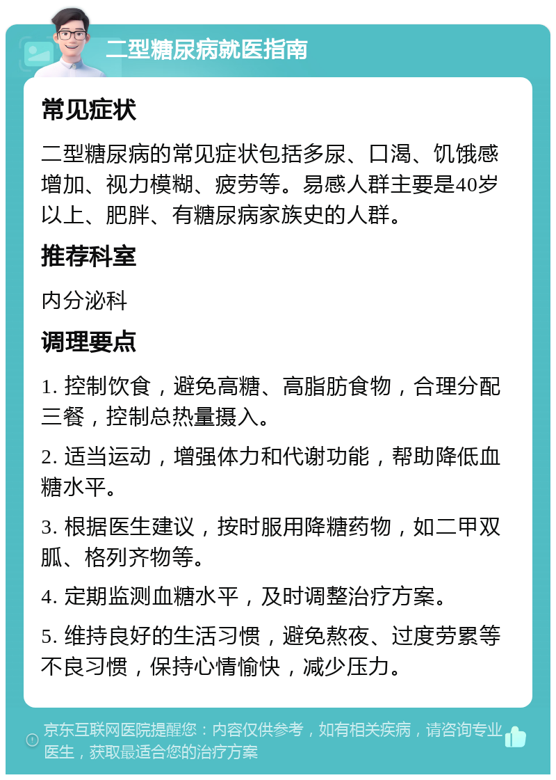 二型糖尿病就医指南 常见症状 二型糖尿病的常见症状包括多尿、口渴、饥饿感增加、视力模糊、疲劳等。易感人群主要是40岁以上、肥胖、有糖尿病家族史的人群。 推荐科室 内分泌科 调理要点 1. 控制饮食，避免高糖、高脂肪食物，合理分配三餐，控制总热量摄入。 2. 适当运动，增强体力和代谢功能，帮助降低血糖水平。 3. 根据医生建议，按时服用降糖药物，如二甲双胍、格列齐物等。 4. 定期监测血糖水平，及时调整治疗方案。 5. 维持良好的生活习惯，避免熬夜、过度劳累等不良习惯，保持心情愉快，减少压力。