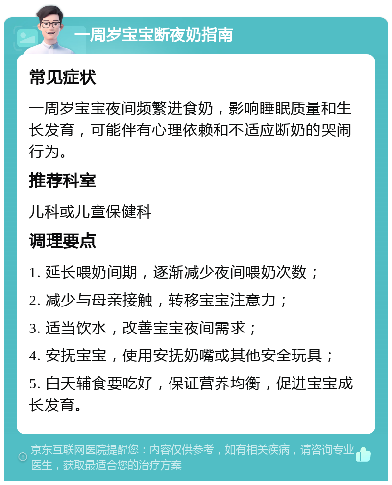 一周岁宝宝断夜奶指南 常见症状 一周岁宝宝夜间频繁进食奶，影响睡眠质量和生长发育，可能伴有心理依赖和不适应断奶的哭闹行为。 推荐科室 儿科或儿童保健科 调理要点 1. 延长喂奶间期，逐渐减少夜间喂奶次数； 2. 减少与母亲接触，转移宝宝注意力； 3. 适当饮水，改善宝宝夜间需求； 4. 安抚宝宝，使用安抚奶嘴或其他安全玩具； 5. 白天辅食要吃好，保证营养均衡，促进宝宝成长发育。