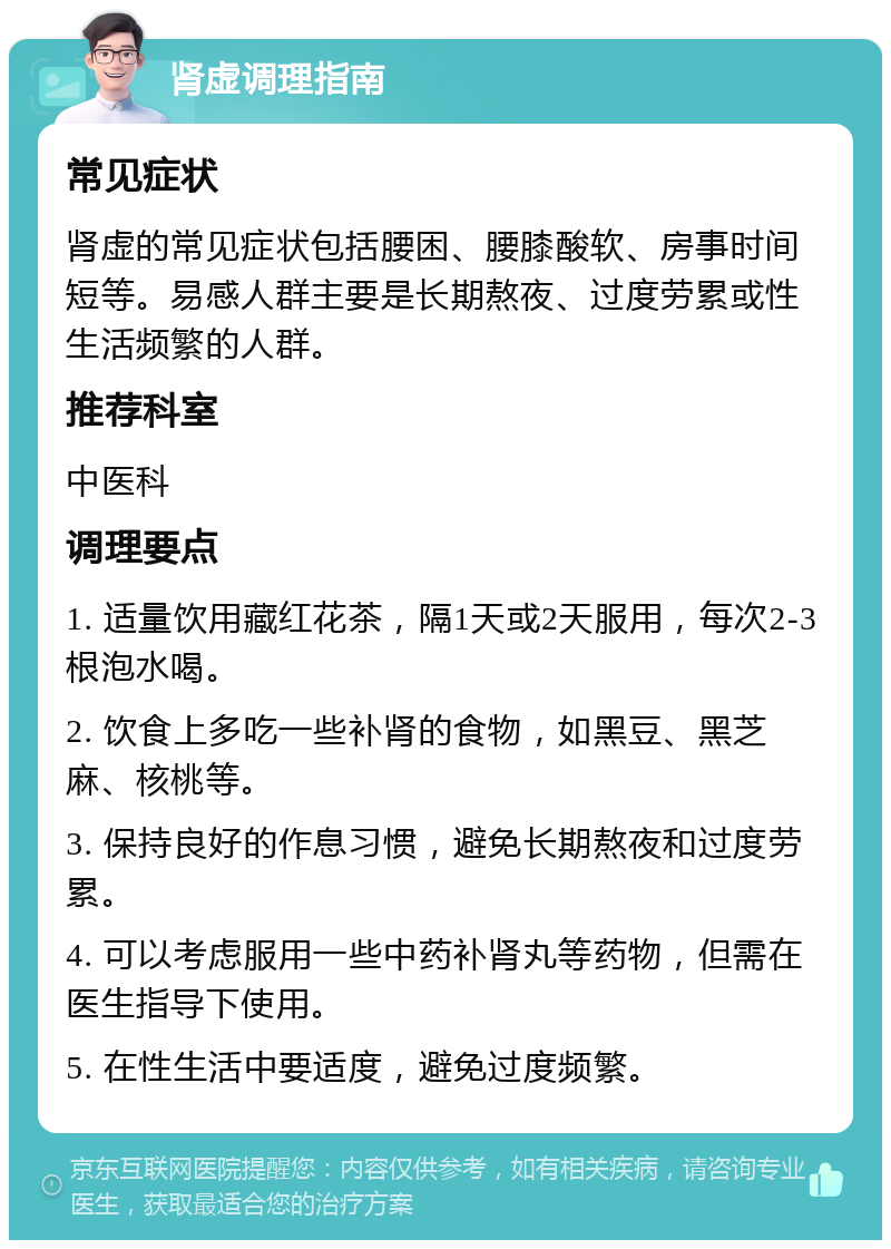 肾虚调理指南 常见症状 肾虚的常见症状包括腰困、腰膝酸软、房事时间短等。易感人群主要是长期熬夜、过度劳累或性生活频繁的人群。 推荐科室 中医科 调理要点 1. 适量饮用藏红花茶，隔1天或2天服用，每次2-3根泡水喝。 2. 饮食上多吃一些补肾的食物，如黑豆、黑芝麻、核桃等。 3. 保持良好的作息习惯，避免长期熬夜和过度劳累。 4. 可以考虑服用一些中药补肾丸等药物，但需在医生指导下使用。 5. 在性生活中要适度，避免过度频繁。