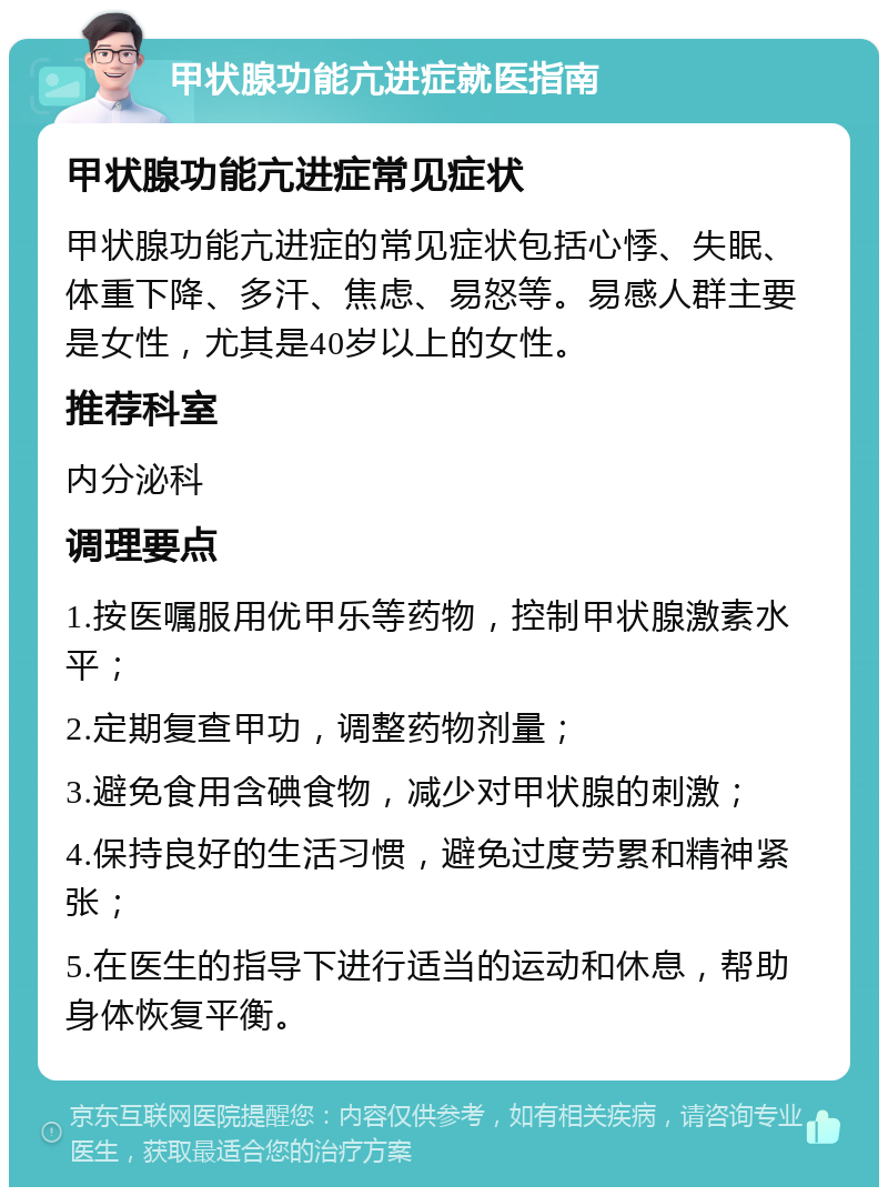 甲状腺功能亢进症就医指南 甲状腺功能亢进症常见症状 甲状腺功能亢进症的常见症状包括心悸、失眠、体重下降、多汗、焦虑、易怒等。易感人群主要是女性，尤其是40岁以上的女性。 推荐科室 内分泌科 调理要点 1.按医嘱服用优甲乐等药物，控制甲状腺激素水平； 2.定期复查甲功，调整药物剂量； 3.避免食用含碘食物，减少对甲状腺的刺激； 4.保持良好的生活习惯，避免过度劳累和精神紧张； 5.在医生的指导下进行适当的运动和休息，帮助身体恢复平衡。