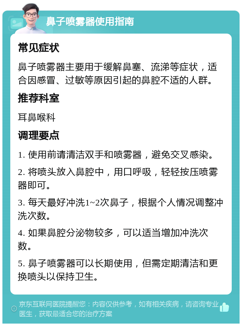 鼻子喷雾器使用指南 常见症状 鼻子喷雾器主要用于缓解鼻塞、流涕等症状，适合因感冒、过敏等原因引起的鼻腔不适的人群。 推荐科室 耳鼻喉科 调理要点 1. 使用前请清洁双手和喷雾器，避免交叉感染。 2. 将喷头放入鼻腔中，用口呼吸，轻轻按压喷雾器即可。 3. 每天最好冲洗1~2次鼻子，根据个人情况调整冲洗次数。 4. 如果鼻腔分泌物较多，可以适当增加冲洗次数。 5. 鼻子喷雾器可以长期使用，但需定期清洁和更换喷头以保持卫生。