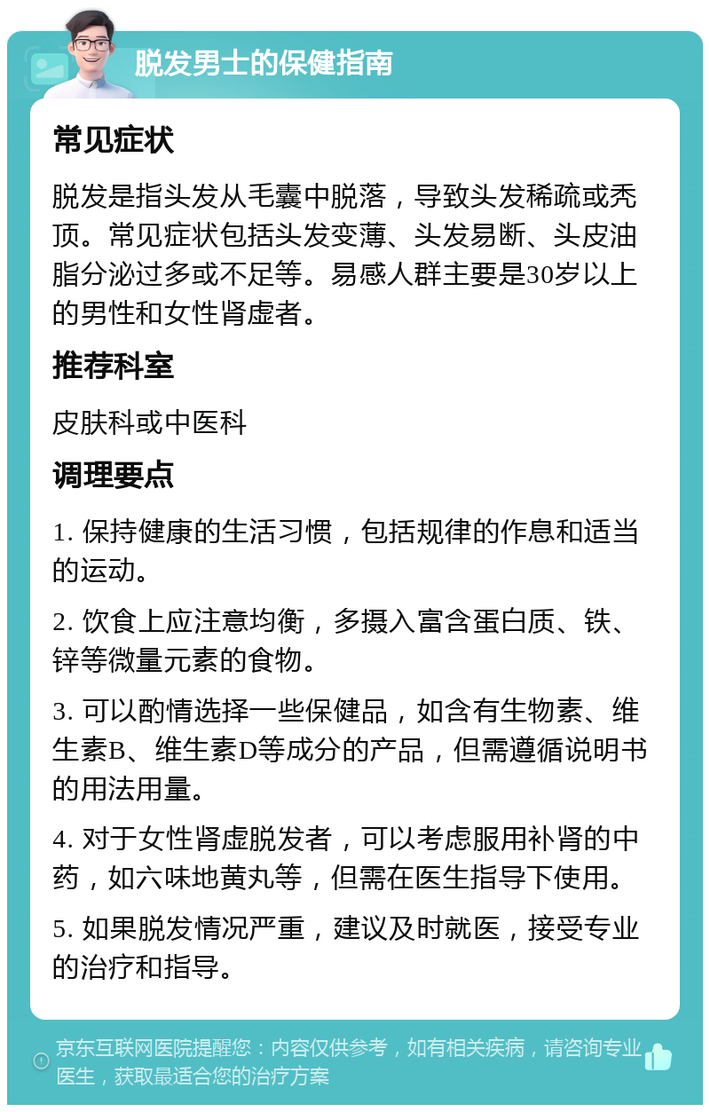 脱发男士的保健指南 常见症状 脱发是指头发从毛囊中脱落，导致头发稀疏或秃顶。常见症状包括头发变薄、头发易断、头皮油脂分泌过多或不足等。易感人群主要是30岁以上的男性和女性肾虚者。 推荐科室 皮肤科或中医科 调理要点 1. 保持健康的生活习惯，包括规律的作息和适当的运动。 2. 饮食上应注意均衡，多摄入富含蛋白质、铁、锌等微量元素的食物。 3. 可以酌情选择一些保健品，如含有生物素、维生素B、维生素D等成分的产品，但需遵循说明书的用法用量。 4. 对于女性肾虚脱发者，可以考虑服用补肾的中药，如六味地黄丸等，但需在医生指导下使用。 5. 如果脱发情况严重，建议及时就医，接受专业的治疗和指导。