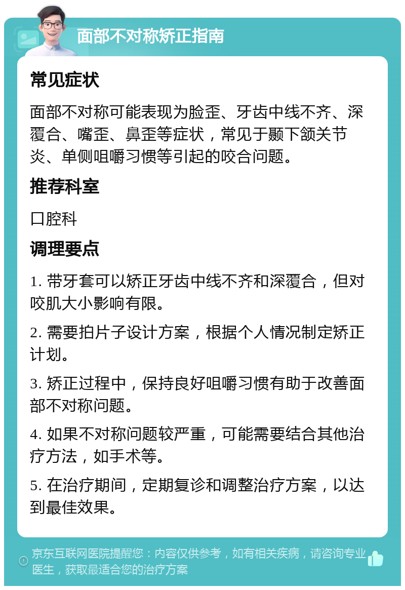 面部不对称矫正指南 常见症状 面部不对称可能表现为脸歪、牙齿中线不齐、深覆合、嘴歪、鼻歪等症状，常见于颞下颔关节炎、单侧咀嚼习惯等引起的咬合问题。 推荐科室 口腔科 调理要点 1. 带牙套可以矫正牙齿中线不齐和深覆合，但对咬肌大小影响有限。 2. 需要拍片子设计方案，根据个人情况制定矫正计划。 3. 矫正过程中，保持良好咀嚼习惯有助于改善面部不对称问题。 4. 如果不对称问题较严重，可能需要结合其他治疗方法，如手术等。 5. 在治疗期间，定期复诊和调整治疗方案，以达到最佳效果。