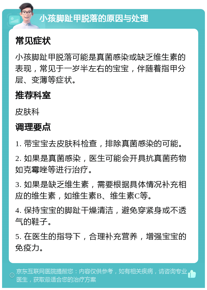 小孩脚趾甲脱落的原因与处理 常见症状 小孩脚趾甲脱落可能是真菌感染或缺乏维生素的表现，常见于一岁半左右的宝宝，伴随着指甲分层、变薄等症状。 推荐科室 皮肤科 调理要点 1. 带宝宝去皮肤科检查，排除真菌感染的可能。 2. 如果是真菌感染，医生可能会开具抗真菌药物如克霉唑等进行治疗。 3. 如果是缺乏维生素，需要根据具体情况补充相应的维生素，如维生素B、维生素C等。 4. 保持宝宝的脚趾干燥清洁，避免穿紧身或不透气的鞋子。 5. 在医生的指导下，合理补充营养，增强宝宝的免疫力。