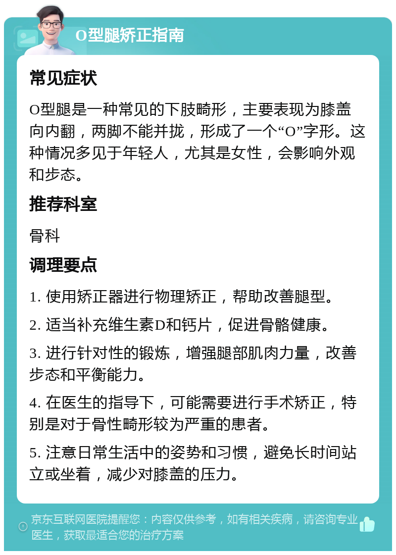 O型腿矫正指南 常见症状 O型腿是一种常见的下肢畸形，主要表现为膝盖向内翻，两脚不能并拢，形成了一个“O”字形。这种情况多见于年轻人，尤其是女性，会影响外观和步态。 推荐科室 骨科 调理要点 1. 使用矫正器进行物理矫正，帮助改善腿型。 2. 适当补充维生素D和钙片，促进骨骼健康。 3. 进行针对性的锻炼，增强腿部肌肉力量，改善步态和平衡能力。 4. 在医生的指导下，可能需要进行手术矫正，特别是对于骨性畸形较为严重的患者。 5. 注意日常生活中的姿势和习惯，避免长时间站立或坐着，减少对膝盖的压力。