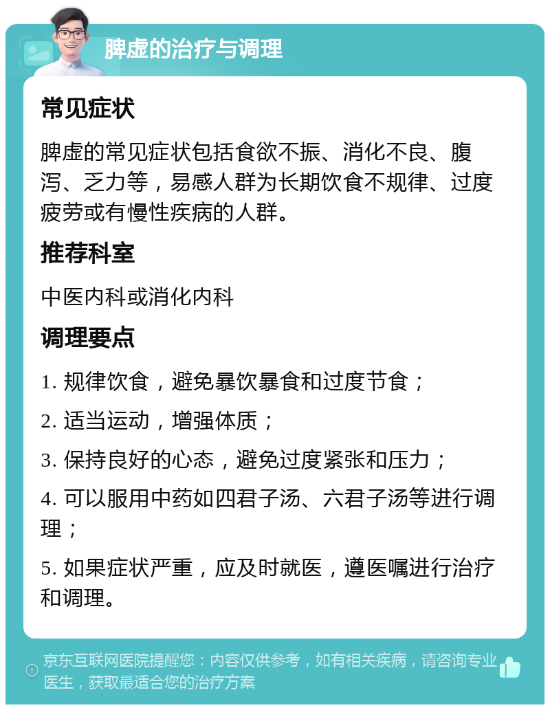 脾虚的治疗与调理 常见症状 脾虚的常见症状包括食欲不振、消化不良、腹泻、乏力等，易感人群为长期饮食不规律、过度疲劳或有慢性疾病的人群。 推荐科室 中医内科或消化内科 调理要点 1. 规律饮食，避免暴饮暴食和过度节食； 2. 适当运动，增强体质； 3. 保持良好的心态，避免过度紧张和压力； 4. 可以服用中药如四君子汤、六君子汤等进行调理； 5. 如果症状严重，应及时就医，遵医嘱进行治疗和调理。