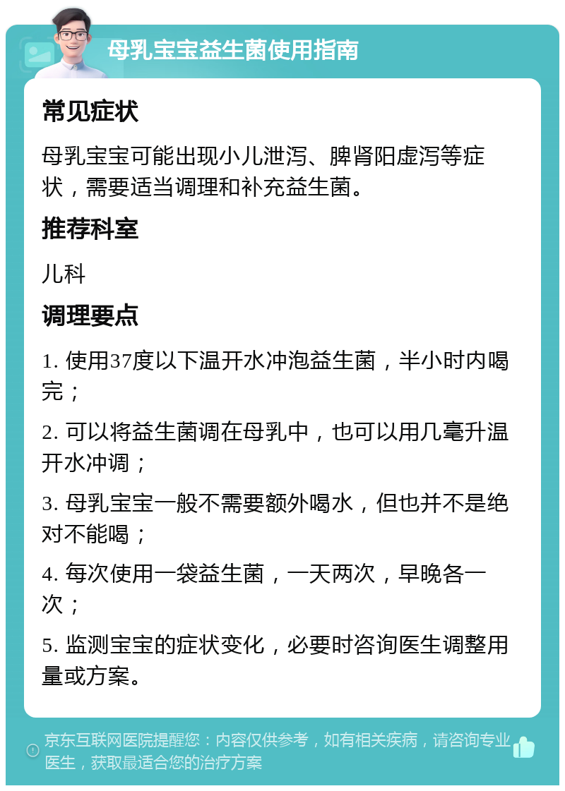 母乳宝宝益生菌使用指南 常见症状 母乳宝宝可能出现小儿泄泻、脾肾阳虚泻等症状，需要适当调理和补充益生菌。 推荐科室 儿科 调理要点 1. 使用37度以下温开水冲泡益生菌，半小时内喝完； 2. 可以将益生菌调在母乳中，也可以用几毫升温开水冲调； 3. 母乳宝宝一般不需要额外喝水，但也并不是绝对不能喝； 4. 每次使用一袋益生菌，一天两次，早晚各一次； 5. 监测宝宝的症状变化，必要时咨询医生调整用量或方案。