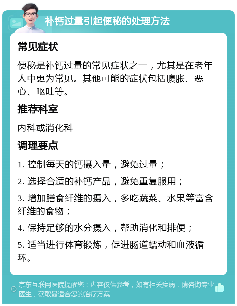 补钙过量引起便秘的处理方法 常见症状 便秘是补钙过量的常见症状之一，尤其是在老年人中更为常见。其他可能的症状包括腹胀、恶心、呕吐等。 推荐科室 内科或消化科 调理要点 1. 控制每天的钙摄入量，避免过量； 2. 选择合适的补钙产品，避免重复服用； 3. 增加膳食纤维的摄入，多吃蔬菜、水果等富含纤维的食物； 4. 保持足够的水分摄入，帮助消化和排便； 5. 适当进行体育锻炼，促进肠道蠕动和血液循环。