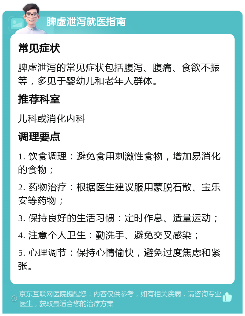 脾虚泄泻就医指南 常见症状 脾虚泄泻的常见症状包括腹泻、腹痛、食欲不振等，多见于婴幼儿和老年人群体。 推荐科室 儿科或消化内科 调理要点 1. 饮食调理：避免食用刺激性食物，增加易消化的食物； 2. 药物治疗：根据医生建议服用蒙脱石散、宝乐安等药物； 3. 保持良好的生活习惯：定时作息、适量运动； 4. 注意个人卫生：勤洗手、避免交叉感染； 5. 心理调节：保持心情愉快，避免过度焦虑和紧张。