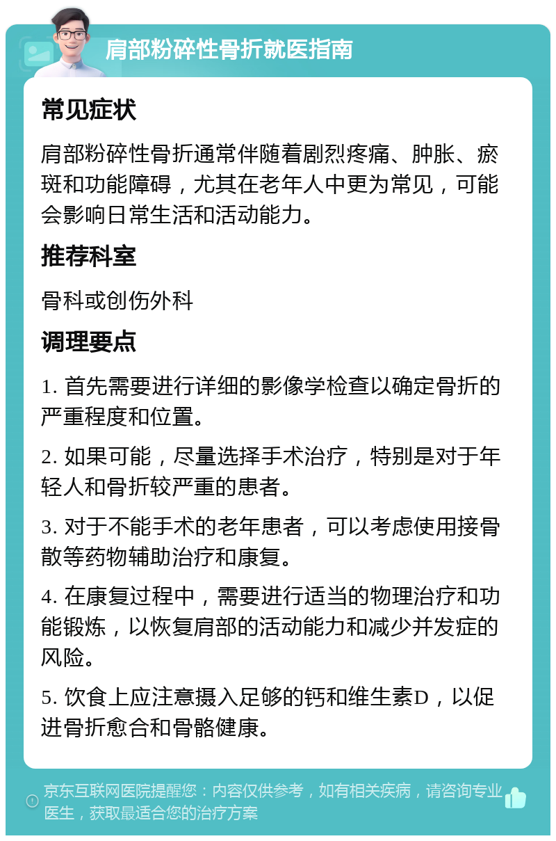 肩部粉碎性骨折就医指南 常见症状 肩部粉碎性骨折通常伴随着剧烈疼痛、肿胀、瘀斑和功能障碍，尤其在老年人中更为常见，可能会影响日常生活和活动能力。 推荐科室 骨科或创伤外科 调理要点 1. 首先需要进行详细的影像学检查以确定骨折的严重程度和位置。 2. 如果可能，尽量选择手术治疗，特别是对于年轻人和骨折较严重的患者。 3. 对于不能手术的老年患者，可以考虑使用接骨散等药物辅助治疗和康复。 4. 在康复过程中，需要进行适当的物理治疗和功能锻炼，以恢复肩部的活动能力和减少并发症的风险。 5. 饮食上应注意摄入足够的钙和维生素D，以促进骨折愈合和骨骼健康。