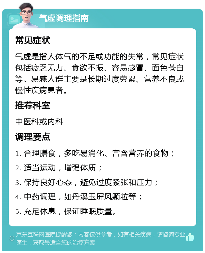 气虚调理指南 常见症状 气虚是指人体气的不足或功能的失常，常见症状包括疲乏无力、食欲不振、容易感冒、面色苍白等。易感人群主要是长期过度劳累、营养不良或慢性疾病患者。 推荐科室 中医科或内科 调理要点 1. 合理膳食，多吃易消化、富含营养的食物； 2. 适当运动，增强体质； 3. 保持良好心态，避免过度紧张和压力； 4. 中药调理，如丹溪玉屏风颗粒等； 5. 充足休息，保证睡眠质量。