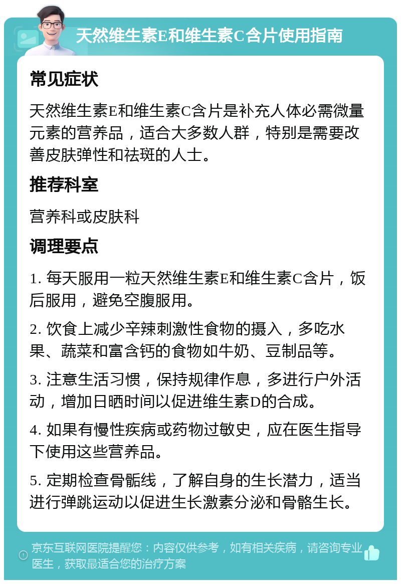 天然维生素E和维生素C含片使用指南 常见症状 天然维生素E和维生素C含片是补充人体必需微量元素的营养品，适合大多数人群，特别是需要改善皮肤弹性和祛斑的人士。 推荐科室 营养科或皮肤科 调理要点 1. 每天服用一粒天然维生素E和维生素C含片，饭后服用，避免空腹服用。 2. 饮食上减少辛辣刺激性食物的摄入，多吃水果、蔬菜和富含钙的食物如牛奶、豆制品等。 3. 注意生活习惯，保持规律作息，多进行户外活动，增加日晒时间以促进维生素D的合成。 4. 如果有慢性疾病或药物过敏史，应在医生指导下使用这些营养品。 5. 定期检查骨骺线，了解自身的生长潜力，适当进行弹跳运动以促进生长激素分泌和骨骼生长。