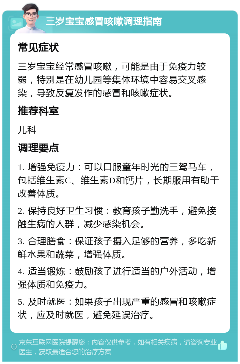 三岁宝宝感冒咳嗽调理指南 常见症状 三岁宝宝经常感冒咳嗽，可能是由于免疫力较弱，特别是在幼儿园等集体环境中容易交叉感染，导致反复发作的感冒和咳嗽症状。 推荐科室 儿科 调理要点 1. 增强免疫力：可以口服童年时光的三驾马车，包括维生素C、维生素D和钙片，长期服用有助于改善体质。 2. 保持良好卫生习惯：教育孩子勤洗手，避免接触生病的人群，减少感染机会。 3. 合理膳食：保证孩子摄入足够的营养，多吃新鲜水果和蔬菜，增强体质。 4. 适当锻炼：鼓励孩子进行适当的户外活动，增强体质和免疫力。 5. 及时就医：如果孩子出现严重的感冒和咳嗽症状，应及时就医，避免延误治疗。