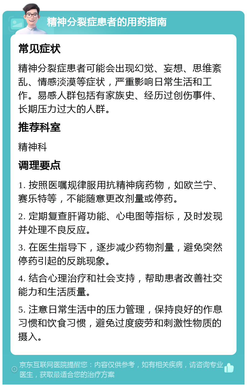 精神分裂症患者的用药指南 常见症状 精神分裂症患者可能会出现幻觉、妄想、思维紊乱、情感淡漠等症状，严重影响日常生活和工作。易感人群包括有家族史、经历过创伤事件、长期压力过大的人群。 推荐科室 精神科 调理要点 1. 按照医嘱规律服用抗精神病药物，如欧兰宁、赛乐特等，不能随意更改剂量或停药。 2. 定期复查肝肾功能、心电图等指标，及时发现并处理不良反应。 3. 在医生指导下，逐步减少药物剂量，避免突然停药引起的反跳现象。 4. 结合心理治疗和社会支持，帮助患者改善社交能力和生活质量。 5. 注意日常生活中的压力管理，保持良好的作息习惯和饮食习惯，避免过度疲劳和刺激性物质的摄入。