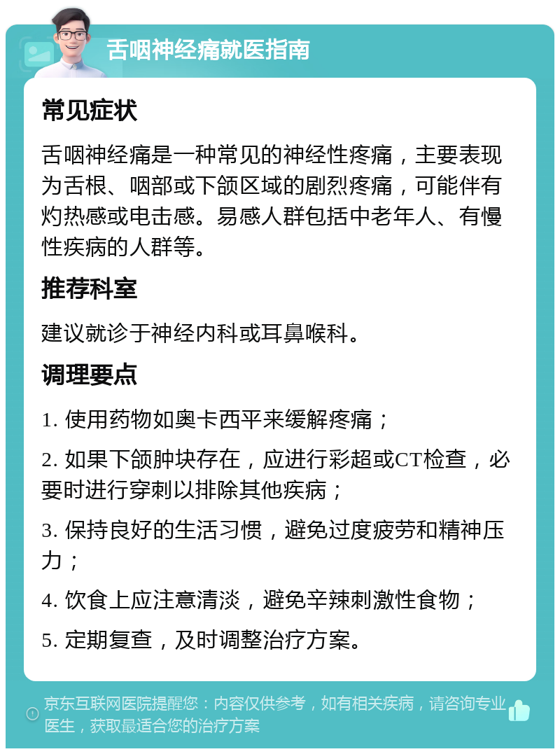 舌咽神经痛就医指南 常见症状 舌咽神经痛是一种常见的神经性疼痛，主要表现为舌根、咽部或下颌区域的剧烈疼痛，可能伴有灼热感或电击感。易感人群包括中老年人、有慢性疾病的人群等。 推荐科室 建议就诊于神经内科或耳鼻喉科。 调理要点 1. 使用药物如奥卡西平来缓解疼痛； 2. 如果下颌肿块存在，应进行彩超或CT检查，必要时进行穿刺以排除其他疾病； 3. 保持良好的生活习惯，避免过度疲劳和精神压力； 4. 饮食上应注意清淡，避免辛辣刺激性食物； 5. 定期复查，及时调整治疗方案。