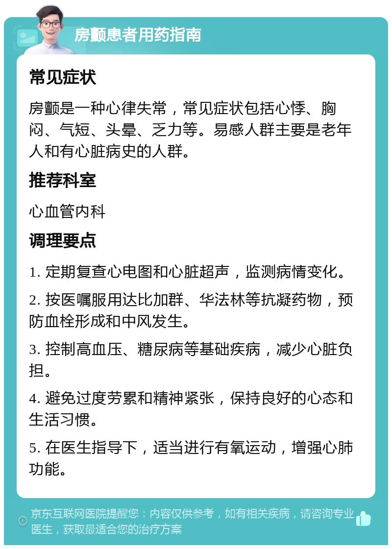 房颤患者用药指南 常见症状 房颤是一种心律失常，常见症状包括心悸、胸闷、气短、头晕、乏力等。易感人群主要是老年人和有心脏病史的人群。 推荐科室 心血管内科 调理要点 1. 定期复查心电图和心脏超声，监测病情变化。 2. 按医嘱服用达比加群、华法林等抗凝药物，预防血栓形成和中风发生。 3. 控制高血压、糖尿病等基础疾病，减少心脏负担。 4. 避免过度劳累和精神紧张，保持良好的心态和生活习惯。 5. 在医生指导下，适当进行有氧运动，增强心肺功能。