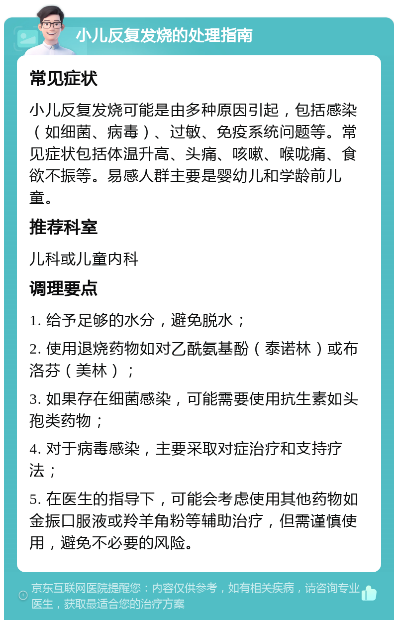 小儿反复发烧的处理指南 常见症状 小儿反复发烧可能是由多种原因引起，包括感染（如细菌、病毒）、过敏、免疫系统问题等。常见症状包括体温升高、头痛、咳嗽、喉咙痛、食欲不振等。易感人群主要是婴幼儿和学龄前儿童。 推荐科室 儿科或儿童内科 调理要点 1. 给予足够的水分，避免脱水； 2. 使用退烧药物如对乙酰氨基酚（泰诺林）或布洛芬（美林）； 3. 如果存在细菌感染，可能需要使用抗生素如头孢类药物； 4. 对于病毒感染，主要采取对症治疗和支持疗法； 5. 在医生的指导下，可能会考虑使用其他药物如金振口服液或羚羊角粉等辅助治疗，但需谨慎使用，避免不必要的风险。