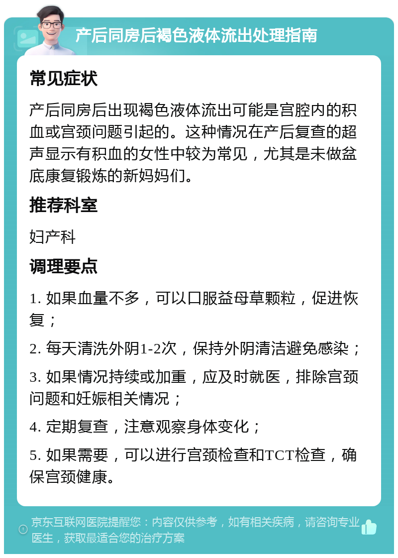 产后同房后褐色液体流出处理指南 常见症状 产后同房后出现褐色液体流出可能是宫腔内的积血或宫颈问题引起的。这种情况在产后复查的超声显示有积血的女性中较为常见，尤其是未做盆底康复锻炼的新妈妈们。 推荐科室 妇产科 调理要点 1. 如果血量不多，可以口服益母草颗粒，促进恢复； 2. 每天清洗外阴1-2次，保持外阴清洁避免感染； 3. 如果情况持续或加重，应及时就医，排除宫颈问题和妊娠相关情况； 4. 定期复查，注意观察身体变化； 5. 如果需要，可以进行宫颈检查和TCT检查，确保宫颈健康。