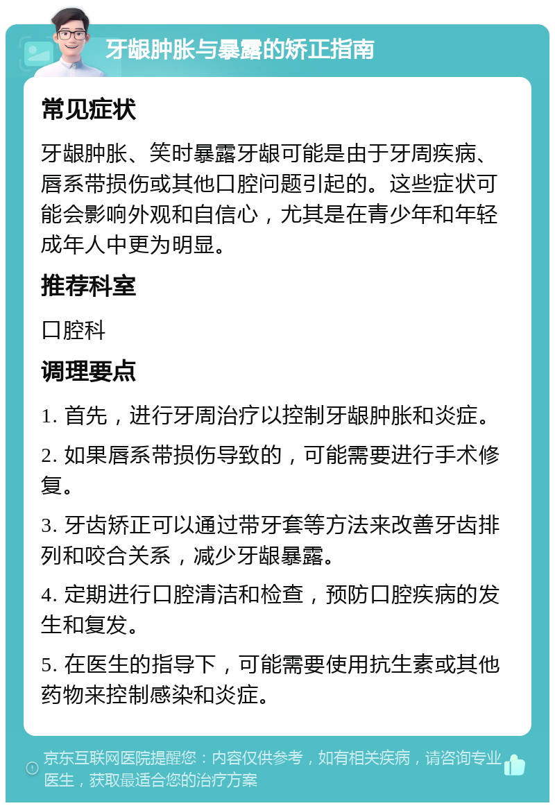 牙龈肿胀与暴露的矫正指南 常见症状 牙龈肿胀、笑时暴露牙龈可能是由于牙周疾病、唇系带损伤或其他口腔问题引起的。这些症状可能会影响外观和自信心，尤其是在青少年和年轻成年人中更为明显。 推荐科室 口腔科 调理要点 1. 首先，进行牙周治疗以控制牙龈肿胀和炎症。 2. 如果唇系带损伤导致的，可能需要进行手术修复。 3. 牙齿矫正可以通过带牙套等方法来改善牙齿排列和咬合关系，减少牙龈暴露。 4. 定期进行口腔清洁和检查，预防口腔疾病的发生和复发。 5. 在医生的指导下，可能需要使用抗生素或其他药物来控制感染和炎症。