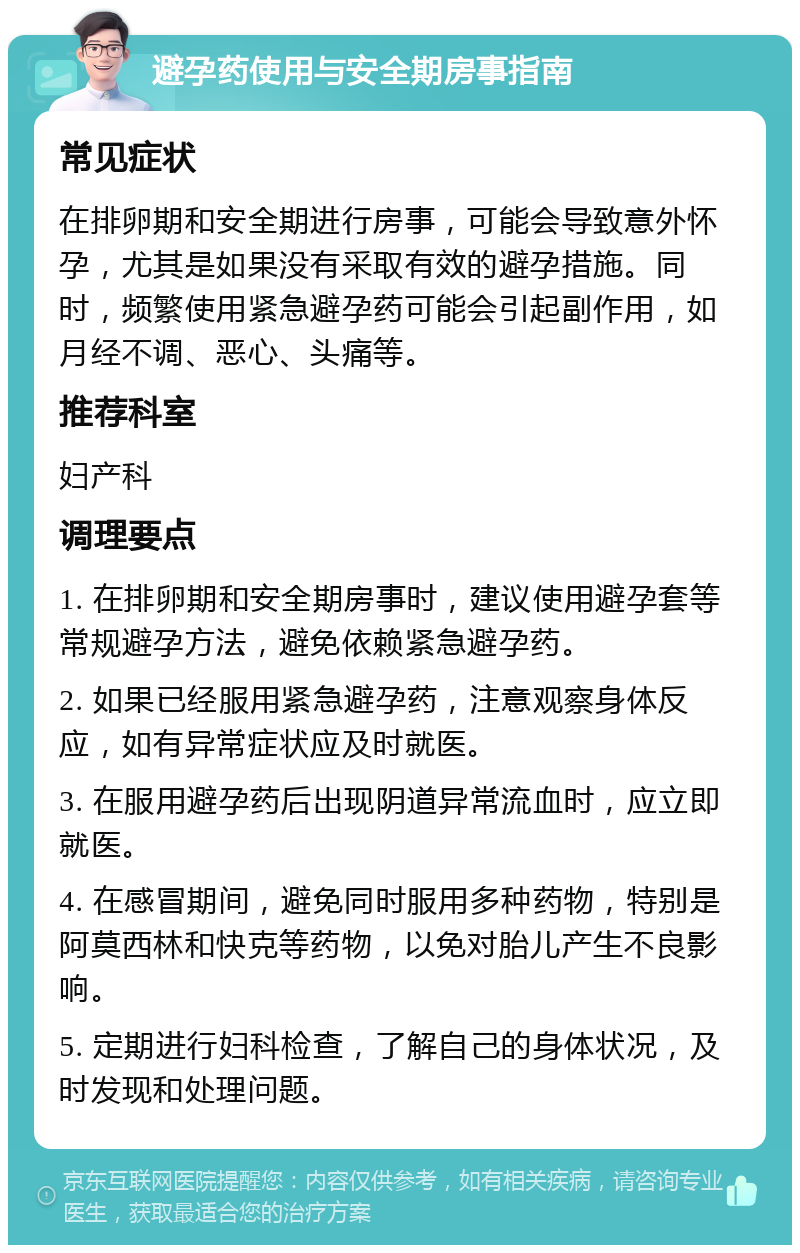 避孕药使用与安全期房事指南 常见症状 在排卵期和安全期进行房事，可能会导致意外怀孕，尤其是如果没有采取有效的避孕措施。同时，频繁使用紧急避孕药可能会引起副作用，如月经不调、恶心、头痛等。 推荐科室 妇产科 调理要点 1. 在排卵期和安全期房事时，建议使用避孕套等常规避孕方法，避免依赖紧急避孕药。 2. 如果已经服用紧急避孕药，注意观察身体反应，如有异常症状应及时就医。 3. 在服用避孕药后出现阴道异常流血时，应立即就医。 4. 在感冒期间，避免同时服用多种药物，特别是阿莫西林和快克等药物，以免对胎儿产生不良影响。 5. 定期进行妇科检查，了解自己的身体状况，及时发现和处理问题。