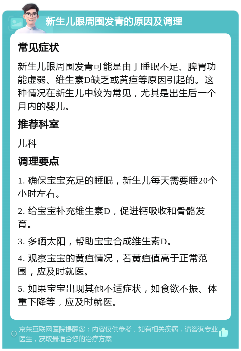 新生儿眼周围发青的原因及调理 常见症状 新生儿眼周围发青可能是由于睡眠不足、脾胃功能虚弱、维生素D缺乏或黄疸等原因引起的。这种情况在新生儿中较为常见，尤其是出生后一个月内的婴儿。 推荐科室 儿科 调理要点 1. 确保宝宝充足的睡眠，新生儿每天需要睡20个小时左右。 2. 给宝宝补充维生素D，促进钙吸收和骨骼发育。 3. 多晒太阳，帮助宝宝合成维生素D。 4. 观察宝宝的黄疸情况，若黄疸值高于正常范围，应及时就医。 5. 如果宝宝出现其他不适症状，如食欲不振、体重下降等，应及时就医。