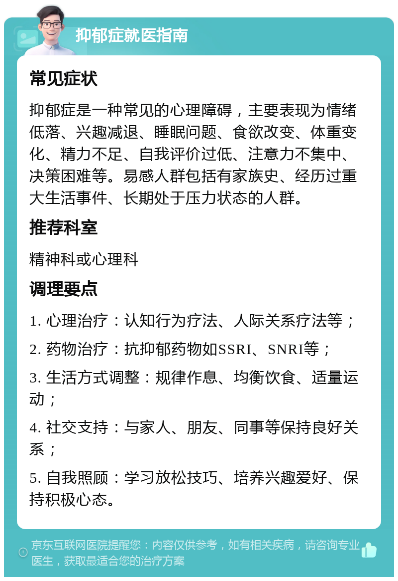 抑郁症就医指南 常见症状 抑郁症是一种常见的心理障碍，主要表现为情绪低落、兴趣减退、睡眠问题、食欲改变、体重变化、精力不足、自我评价过低、注意力不集中、决策困难等。易感人群包括有家族史、经历过重大生活事件、长期处于压力状态的人群。 推荐科室 精神科或心理科 调理要点 1. 心理治疗：认知行为疗法、人际关系疗法等； 2. 药物治疗：抗抑郁药物如SSRI、SNRI等； 3. 生活方式调整：规律作息、均衡饮食、适量运动； 4. 社交支持：与家人、朋友、同事等保持良好关系； 5. 自我照顾：学习放松技巧、培养兴趣爱好、保持积极心态。