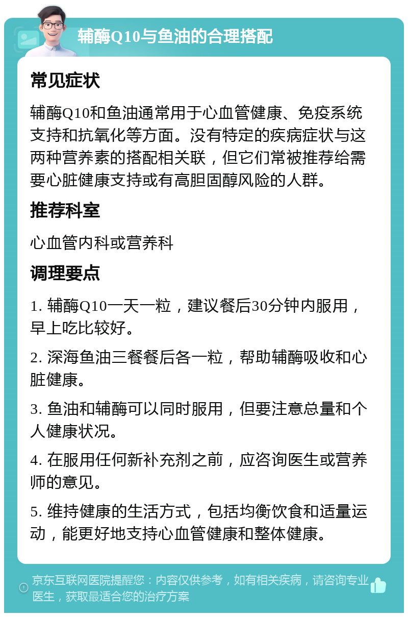 辅酶Q10与鱼油的合理搭配 常见症状 辅酶Q10和鱼油通常用于心血管健康、免疫系统支持和抗氧化等方面。没有特定的疾病症状与这两种营养素的搭配相关联，但它们常被推荐给需要心脏健康支持或有高胆固醇风险的人群。 推荐科室 心血管内科或营养科 调理要点 1. 辅酶Q10一天一粒，建议餐后30分钟内服用，早上吃比较好。 2. 深海鱼油三餐餐后各一粒，帮助辅酶吸收和心脏健康。 3. 鱼油和辅酶可以同时服用，但要注意总量和个人健康状况。 4. 在服用任何新补充剂之前，应咨询医生或营养师的意见。 5. 维持健康的生活方式，包括均衡饮食和适量运动，能更好地支持心血管健康和整体健康。