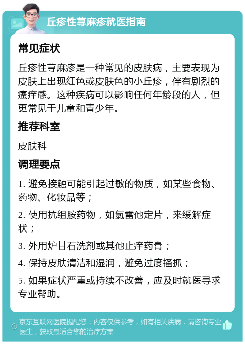 丘疹性荨麻疹就医指南 常见症状 丘疹性荨麻疹是一种常见的皮肤病，主要表现为皮肤上出现红色或皮肤色的小丘疹，伴有剧烈的瘙痒感。这种疾病可以影响任何年龄段的人，但更常见于儿童和青少年。 推荐科室 皮肤科 调理要点 1. 避免接触可能引起过敏的物质，如某些食物、药物、化妆品等； 2. 使用抗组胺药物，如氯雷他定片，来缓解症状； 3. 外用炉甘石洗剂或其他止痒药膏； 4. 保持皮肤清洁和湿润，避免过度搔抓； 5. 如果症状严重或持续不改善，应及时就医寻求专业帮助。