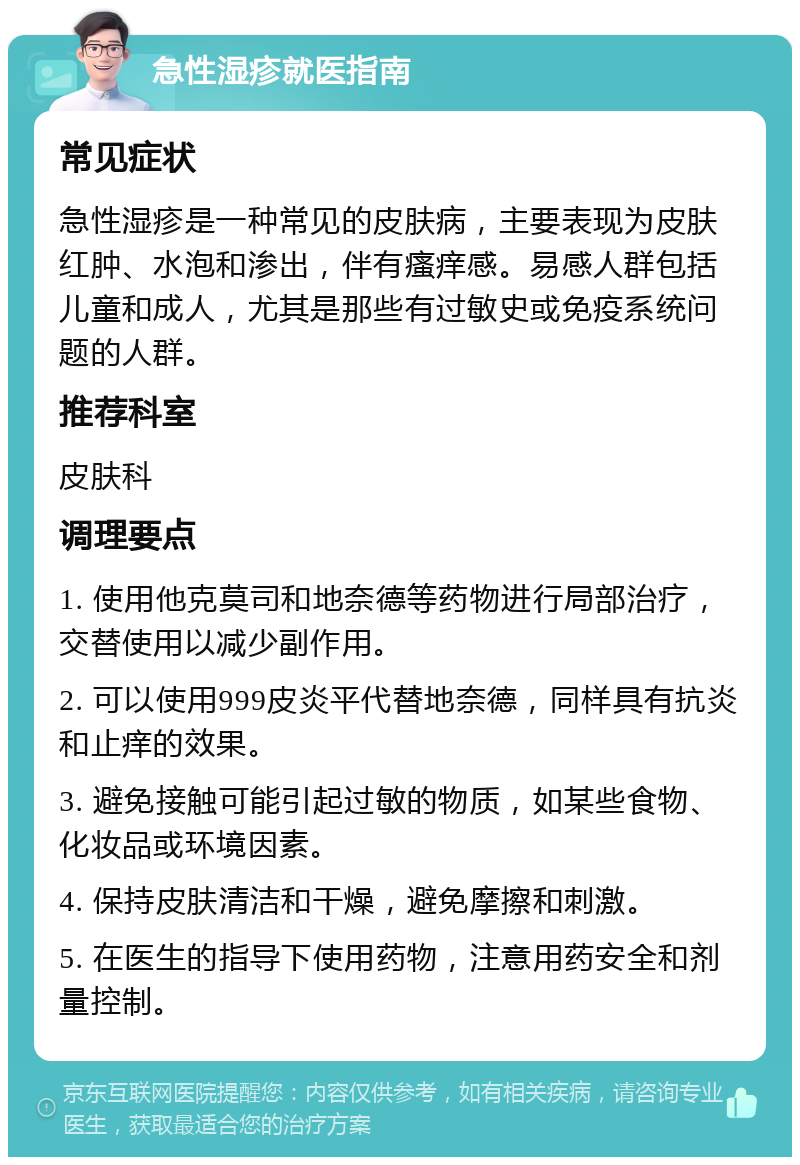 急性湿疹就医指南 常见症状 急性湿疹是一种常见的皮肤病，主要表现为皮肤红肿、水泡和渗出，伴有瘙痒感。易感人群包括儿童和成人，尤其是那些有过敏史或免疫系统问题的人群。 推荐科室 皮肤科 调理要点 1. 使用他克莫司和地奈德等药物进行局部治疗，交替使用以减少副作用。 2. 可以使用999皮炎平代替地奈德，同样具有抗炎和止痒的效果。 3. 避免接触可能引起过敏的物质，如某些食物、化妆品或环境因素。 4. 保持皮肤清洁和干燥，避免摩擦和刺激。 5. 在医生的指导下使用药物，注意用药安全和剂量控制。